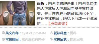 　　前列腺囊腫是由于前列腺腺體先天性或后天性的原因而發(fā)生的囊樣改變。先天性囊腫為副腎管退化不全，在正中線融合，膀胱下形成一個(gè)很深的憩室或囊腫，開口于前列腺尿道的后方。后天性囊腫系由堅(jiān)韌的前列腺基質(zhì)導(dǎo)致腺泡不wq或間斷性梗阻，逐漸使腺泡上皮變厚，終至發(fā)生潴留性囊腫，可位于前列腺內(nèi)的任何部位或突出至膀胱頸部，直徑為1～2厘米。 前列腺囊腫可并發(fā)感染及結(jié)石，較大的囊腫可壓迫尿道而引起排尿困難，常見癥狀有尿急、尿頻、排尿費(fèi)力、尿線細(xì)及尿潴留等。先天性前列腺囊腫常伴有尿道下裂、隱睪、腎發(fā)育不全等先天性疾病。囊腫較大時(shí)直腸指檢于前列腺觸及囊腫，尿道造影可見后尿道有弧形壓跡，超聲與CT可明確其位置。較小而無癥狀的囊腫可不必治療，較大的囊腫或有癥狀的小囊腫可用手術(shù)治療。有報(bào)道在B超定位下經(jīng)會(huì)陰或經(jīng)直腸行囊腫穿刺抽吸，然后注人凝固劑，但易復(fù)發(fā)。