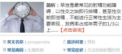 　什么是早泄  　　早泄是指射精發(fā)生在陰莖進(jìn)入陰道之前，或進(jìn)入陰道中時間較短，在女性尚未達(dá)到性高潮時因提早射精而出現(xiàn)的性交不和諧障礙，在成年男性中發(fā)病率較高。  　　近兩年年輕早泄患者就診量有所增加，多集中在17歲到23歲間，主要與初次性經(jīng)歷年齡普遍提前有關(guān)。由于年紀(jì)小，心理素質(zhì)不成熟，對性又一知半解，極其沖動，很可能在z初的幾次性愛中發(fā)生早泄。此外，早泄還可能受到過度手淫、包皮過長、性生活過少及前列腺炎的影響。患者對病情往往憂心忡忡，但醫(yī)師指出，只要不存在器質(zhì)性病變，一般通過正規(guī)治療都能**zg，不用過于緊張。  　　早泄的原因  　　1、小小年紀(jì)就有性體驗  　　早期的早泄或是因為沒信心、緊張，或是過于亢奮、控制不住節(jié)奏，多數(shù)是心理素質(zhì)不穩(wěn)定造成的，而非性功能有障礙。只要坦然以對，不把它當(dāng)回事，隨著性生活次數(shù)增多，性經(jīng)驗慢慢豐富起來，早泄的問題一般都會逐漸改善而至消失。切忌心急、自責(zé)、沮喪，自己當(dāng)自己有病。若努力調(diào)整情緒仍無效果，應(yīng)及時到正規(guī)醫(yī)院就診。  　　2、過度手淫  　　手淫能幫助排泄前列腺腺體里的分泌物，從而避免無菌性前列腺炎的產(chǎn)生，但若在短時間內(nèi)反復(fù)多次手淫，對前列腺反倒會造成傷害，也會影響今后的性生活質(zhì)量。較好把握一個度，每1到2周手淫一次，是比較適當(dāng)?shù)摹? 　　3、包皮過長  　　包皮過長只要不影響正常功能，一般不需要處理。但若因此發(fā)生早泄，不妨通過手術(shù)將包皮切除，尤其對于剛接觸性生活不久、性愛次數(shù)少的男孩，由此可有效治療早泄。  　　4、前列腺炎  　　除了生活不規(guī)律，經(jīng)常熬夜、吸煙、喝酒、吃辛辣食物、在電腦前久坐，造成身體極度疲勞，引起前列腺長期充血外，沒有正常的性生活、性生活頻繁或不潔性生活等因素也會讓前列腺炎如影隨形。而炎癥在中后期易對會陰部造成刺激，患者控制不住就會發(fā)生早泄。建議及早治療前列腺炎，炎癥得到控制后可緩解早泄。  　　早泄的表現(xiàn)  　　1、習(xí)慣性早泄：指成年以后性交一貫早泄者，這種人的性生理功能正常，陰莖勃起有力。癥狀有性欲旺盛，陰莖勃起有力，性交迫不及待，大多見于青壯年人。  　　2、年老性早泄：是由性功能減退引起;中年以后或老年人逐漸發(fā)生的射精時間提前，常伴有性欲減退與陰莖勃起無力。  　　3、偶見早泄：大多在身心疲憊，情緒波動時發(fā)生。原本無早泄，在某種精神或軀體的應(yīng)激情況之后急性發(fā)生的早泄，常伴勃起乏力。  　　早泄的診斷早泄的診斷  ??????? 主要依據(jù)患者對病史的陳述，詳細(xì)的病史詢問是診斷和治療早泄的根本，早泄的診斷是靠完整的病史來得出的，任何有射精過快的患者都應(yīng)該詳細(xì)的詢問其病史。  　　從病史上可以將早泄簡單的分為原發(fā)性早泄和繼發(fā)性早泄兩種，原發(fā)性早泄是指患者從有性經(jīng)驗開始一直存在早泄的問題，而繼發(fā)性早泄則是指患者之前曾有過成功的性經(jīng)驗。一般情況下，繼發(fā)性早泄較容易找到原因并加以治療，并且有較佳的預(yù)后。  　　詢問內(nèi)容應(yīng)包括早泄發(fā)生的頻率及病程時間長短、早泄發(fā)生時性刺激的強(qiáng)弱、容易發(fā)生早泄的特定外在環(huán)境甚至是特定的性伴侶、早泄對于性行為的影響等。另外，患者的一般健康狀況也是需要詢問的內(nèi)容，了解有沒有其它容易引發(fā)或造成早泄的疾病，如冠心病等。  　　在詢問病史時還要了解患者平時性生活中的一些情況，包括前戲、自慰性交、性伴侶之間的關(guān)系及互動以及患者的人際關(guān)系、工作情形等，并對這些情況分別加以詢問評估。對于原發(fā)性早泄患者，要特別詢問患者的家族史及成長史，幼年期的成長背景以及曾經(jīng)遭受的精神創(chuàng)傷往往會影響成年后的性生活，對于繼發(fā)性早泄患者，則要特別注意鑒別所患的疾病是早泄還是勃起功能障礙，或者是早泄合并勃起功能障礙。  　　體格檢查和實驗室檢查在診斷早泄上不如病史詢問重要，一般會進(jìn)行簡單的外生殖器檢查。如果病人除了早泄表現(xiàn)外同時還有勃起功能障礙的表現(xiàn)，則應(yīng)按照器質(zhì)性勃起功能障礙進(jìn)行必要的輔助檢查，如性激素檢查，神經(jīng)肌電圖檢查及陰莖血管檢查等，以便找到勃起功能障礙的確切病因，有針對性地進(jìn)行治療。  　　早泄怎么辦  　　早泄的治療方式有很多，比如心理和行為治療、局部治療、口服y物治療和手術(shù)治療，其目標(biāo)都是通過提高陰莖的感覺域值和調(diào)整行為反射，從而讓患者能夠控制射精，想射才射，而不是不受人控制。  　　1、增加射精頻率  　　比如dy次性生活可能很快就射精，但是第二次的時候，就不那么容易射精了，這是利用了男性不應(yīng)期的道理。  　　2、在性生活方式上采取女上男下的性交姿勢  　　當(dāng)感覺控制不了的時候，女方則立刻抬起身體脫離男方，暫停性行為來降低興奮性，待休息15-30秒后再繼續(xù)?；蛘吒杏X控制不了時，暫停，然后轉(zhuǎn)移注意力、改變體位動作等也可以起到延緩射精的作用。當(dāng)然，這些方法需要一點耐心。  　　3、陰莖局部治療  　　目的是降低陰莖頭、陰莖皮膚的敏感度，增加其感覺域值。如使用避孕套、做包皮環(huán)切術(shù)(讓龜頭露出來，經(jīng)常摩擦而降低其敏感性)。局部治療常用2%利多卡因凝膠，在性交前10分鐘涂于陰莖頭處，減低陰莖的感覺，延長射精潛伏時間。性交時也可以選擇戴aq套。早泄局部治療的不足之處是陰莖頭麻木，性快感會下降。  　　4、y物治療  　　目前已經(jīng)有專門治療早泄的y物。但這類y物起效較慢，一般需要連續(xù)服y兩周后才能感覺射精時間延長。y物起效后，也可以在性交前3-4小時按需服用。這類y物的不良反應(yīng)是惡心、頭暈和勃起功能障礙。  　　5、手術(shù)治療  　　早泄的手術(shù)方法應(yīng)用較少，主要是選擇性切斷陰莖頭的感覺神經(jīng)，來降低陰莖頭的敏感度。實際上，這樣治療的效果還不確切，術(shù)后并發(fā)癥較多，危害非常大。因此，一定要小心謹(jǐn)慎實施這樣的手術(shù)。  　　早泄的危害  　　1、精神萎靡，影響工作。早泄會導(dǎo)致患者出現(xiàn)長時間的精神欠佳，疲勞倦怠，睡眠不安，心悸等，從而干擾到工作和生活。  　　2、喪失信心，加重病情。早泄會讓男人覺得自己不行，進(jìn)而逐漸產(chǎn)生心理障礙，逐漸對自我失去信心，使病情開始加重，從而形成惡性循環(huán)，影響性功能。  　　3、影響夫妻感情。長此以往，使夫妻雙方的性不能滿足即泄精而疲軟，直接影響到夫妻間的性生活，繼而傷害到夫妻之間的感情。  　　4、家庭破裂的隱患。在性生活中，妻子總是感受不到性快感，如果長期不能滿足，將會對性生活漸漸意興闌珊，直至性冷淡，z終會導(dǎo)致家庭破裂。  　??如何預(yù)防早泄  　　1、停止—再刺激方法  　　長期手淫可以導(dǎo)致快速射精，此法則反其道而行之。性生活過程中采取女上位，當(dāng)男性感到要射精時停止刺激，待射精反射消失時再進(jìn)行刺激，這樣反復(fù)訓(xùn)練以達(dá)到對射精的控制。  　　2、擠壓法  　　性生活采取女上位，當(dāng)患者有臨近射精的感覺時停止刺激，女性用拇指擠壓夾住陰莖的系帶處，時間為3秒-4秒，半分鐘后射精反射消失，可以再繼續(xù)進(jìn)行性交或擠壓法練習(xí)，每天練習(xí)4次-5次，可以提高射精閾值，達(dá)到治療早泄的目的。  　　3、注意力分散法  　　在性生活過程中，當(dāng)快要射精時，停止動作，有目的地去想一些與性交毫不相關(guān)的事，以減低性興奮，延緩射精。也有人對自己默默地喊一聲“停”，由于突然的緊張，興奮點轉(zhuǎn)移，可以達(dá)到延緩射精的目的。  　　4、下拉陰囊  　　男性在性興奮時陰囊是緊縮的，也就是睪丸明顯的上提靠近陰莖根部，為了降低性興奮而達(dá)到延遲射精的目的，可以主動地向下牽拉陰囊，也可以抓住睪丸向下牽拉，這樣就會延遲射精。  　　5、用aq套  　　aq套是一種屏障，使用aq套會減弱男性的性興奮。大多數(shù)人會通過aq套而降低陰莖的敏感性，但并不是所有人都可以通過aq套來降低興奮度。目前，一些aq套內(nèi)加入了麻醉劑液體或y物乳膏，具有明顯的延遲射精作用。  　　6、恥骨尾骨肌訓(xùn)練  　　恥骨尾骨肌對于控制射精具有一定的作用，男性如果恥骨尾骨肌無力就會失去對射精的控制，為此要加強(qiáng)該肌肉的鍛煉。具體方法是在排尿時主動中途停止，然后再繼續(xù)排尿。這種中斷排尿的方法是使用了恥骨尾骨肌。也可以自己主動像跳芭蕾舞一樣用腳尖站起，用力將雙腿和臀部以及排尿的肌肉同時緊縮，一次可以跳十幾次，每天鍛煉三到五次，慢慢就會提高對射精的控制能力。  　　早泄吃什么好  　　1、黃芪枸杞燉乳鴿  　　食材：北黃芪、枸杞子各30克，乳鴿1只。  　　做法：先將乳鴿宰殺后去毛及內(nèi)臟，洗凈，與北黃芪、枸杞子同放燉盅內(nèi)，加水適量隔水燉熟食用。一般3天燉1次，3-5次為1療程。  　　gz：益氣健脾，養(yǎng)陰補(bǔ)腎，適于脾腎兩虛型早泄。  　　2、熘炒黃花豬腰  　　食材：豬腰500克，黃花菜50克，姜、蔥、蒜、素油、食鹽、糖、芡粉各適量。  　　做法：將豬腰切開，剔去筋膜臊腺，洗凈，切成腰花塊;黃花菜水泡發(fā)切段;炒鍋中置素油燒熱，先放入蔥、姜、蒜等作料煸炒，再爆炒豬腰，至其變色熟透時，加黃花菜、食鹽、糖煸炒，再入芡粉，湯汁明透起鍋。頓食或分頓食用。  　　gz：補(bǔ)腎益脾，固澀精液。適用于腎虛腰痛、耳鳴、早泄、陽痿。  　　3、椰子糯米蒸雞飯  　　食材：椰子肉、糯米、雞肉各適量。  　　做法：將椰子肉切成小塊，加糯米、雞肉適量，置有蓋的瓦盅內(nèi)，隔水蒸至熟。當(dāng)飯吃，每日1次。  　　gz：補(bǔ)脾益心攝精。適用于早泄、陽痿、四肢乏力、食欲不振。  　　4、山y(tǒng)茯苓包子  　　食材：山y(tǒng)粉100克，茯苓粉100克，面粉200克，白糖300克，豬油、青絲、紅絲適量。  　　做法：將山y(tǒng)粉、茯苓粉置大碗中，加冷水適量浸成糊狀，移火上蒸30分鐘，取出調(diào)面粉和好，發(fā)酵調(diào)堿制成軟面，再以白糖、豬油、青紅絲做餡，包成包子，蒸熟。每日1餐，當(dāng)早點吃。  　　gz：益脾補(bǔ)心澀精。適用于食少納呆、消渴、遺尿、遺精、早泄。  　　早泄對生育有影響嗎  　　早泄有可能對生育產(chǎn)生影響。因為早泄是男性的一種射精障礙之一，屬于男性性功能障礙常見病的一種。如果男性早泄嚴(yán)重，夫妻兩人同房時陰莖還沒進(jìn)入陰道就已經(jīng)出現(xiàn)射精了，那么精子就無法進(jìn)入女性子宮，影響正常的受精，容易導(dǎo)致不孕不育。另外，如果男性早泄是疾病引起的，例如是前列腺炎等炎癥引起的早泄，則對男性精子質(zhì)量有影響，從而影響了男性生育功能。  　　雖然早泄可能會對生育有影響，但是如果通過及時的治療，是能夠zy的。如果發(fā)現(xiàn)有早泄的癥狀，應(yīng)該及時到醫(yī)院檢查并針對性治療，一般的zl方法有用y治療、手術(shù)治療、心理治療等。通過及時的治療，能恢復(fù)正常的射精，不影響生育。